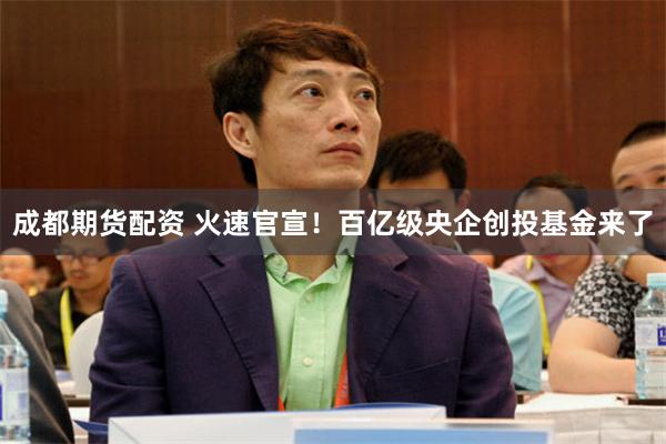 成都期货配资 火速官宣！百亿级央企创投基金来了