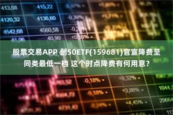 股票交易APP 创50ETF(159681)官宣降费至同类最低一档 这个时点降费有何用意？