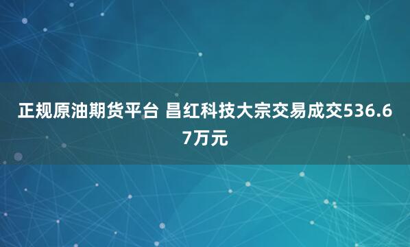 正规原油期货平台 昌红科技大宗交易成交536.67万元