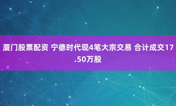 厦门股票配资 宁德时代现4笔大宗交易 合计成交17.50万股