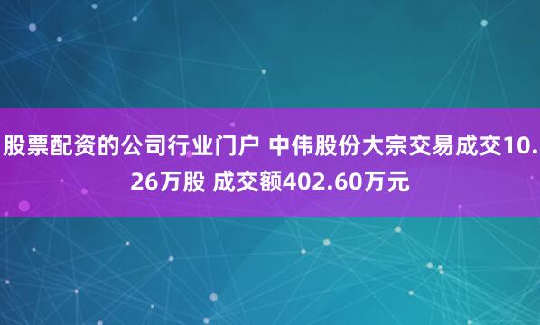 股票配资的公司行业门户 中伟股份大宗交易成交10.26万股 成交额402.60万元