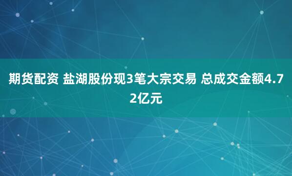 期货配资 盐湖股份现3笔大宗交易 总成交金额4.72亿元