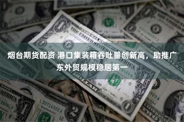 烟台期货配资 港口集装箱吞吐量创新高，助推广东外贸规模稳居第一