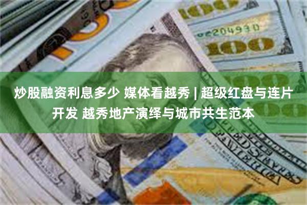 炒股融资利息多少 媒体看越秀 | 超级红盘与连片开发 越秀地产演绎与城市共生范本