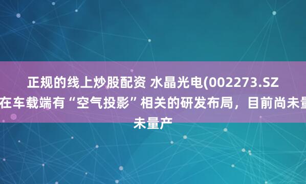 正规的线上炒股配资 水晶光电(002273.SZ)：在车载端有“空气投影”相关的研发布局，目前尚未量产