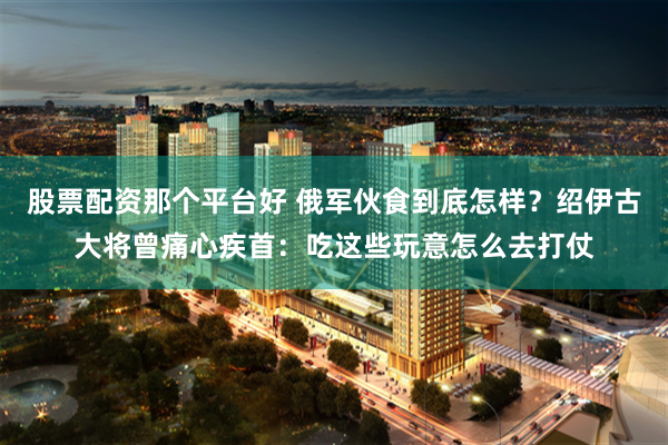 股票配资那个平台好 俄军伙食到底怎样？绍伊古大将曾痛心疾首：吃这些玩意怎么去打仗