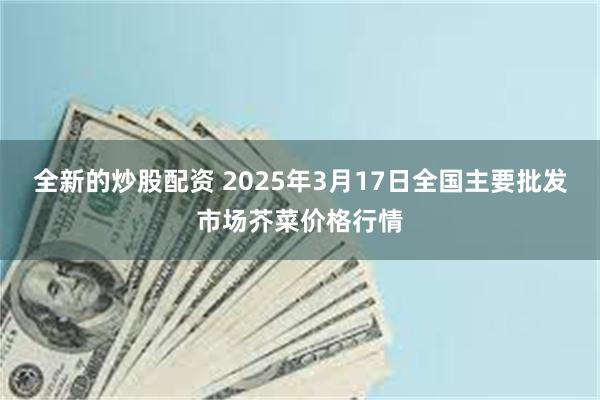 全新的炒股配资 2025年3月17日全国主要批发市场芥菜价格行情