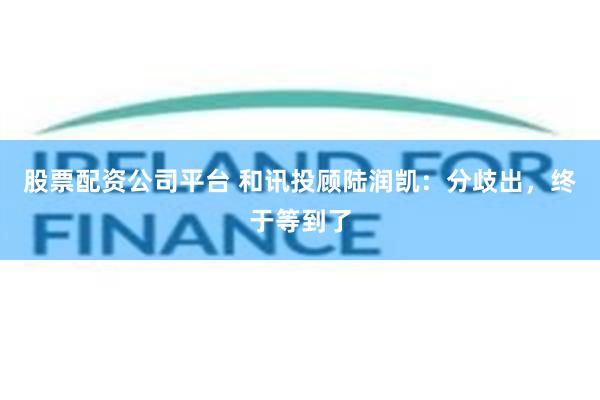股票配资公司平台 和讯投顾陆润凯：分歧出，终于等到了