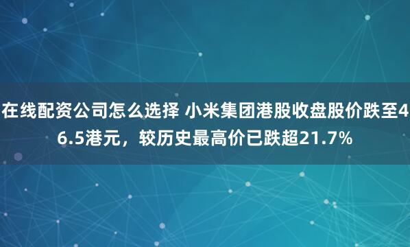 在线配资公司怎么选择 小米集团港股收盘股价跌至46.5港元，较历史最高价已跌超21.7%