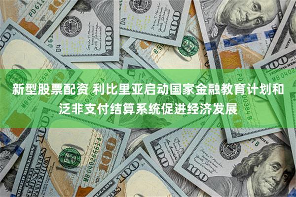 新型股票配资 利比里亚启动国家金融教育计划和泛非支付结算系统促进经济发展