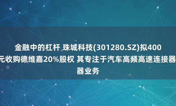 金融中的杠杆 珠城科技(301280.SZ)拟4000万元收购德维嘉20%股权 其专注于汽车高频高速连接器业务