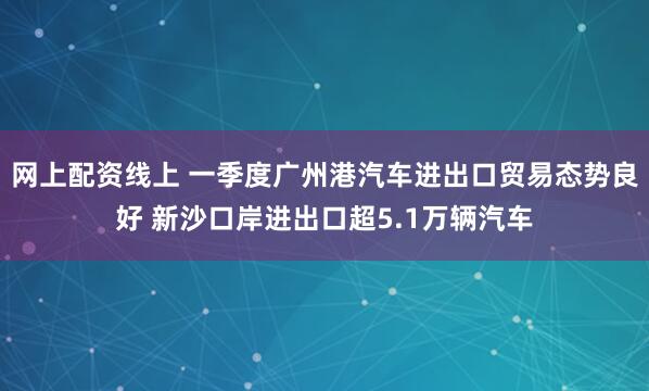 网上配资线上 一季度广州港汽车进出口贸易态势良好 新沙口岸进出口超5.1万辆汽车