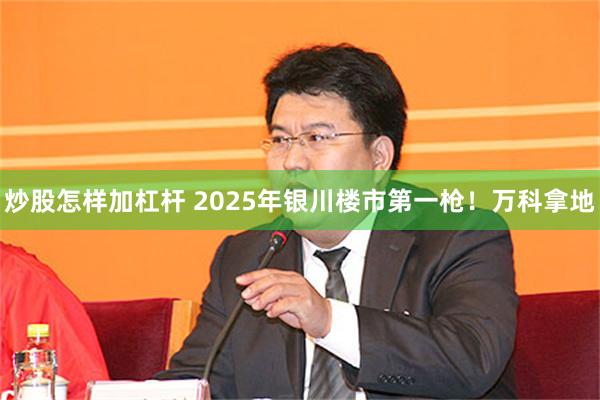 炒股怎样加杠杆 2025年银川楼市第一枪！万科拿地