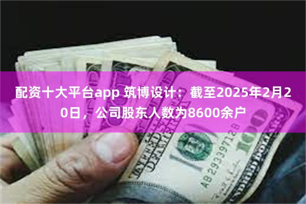 配资十大平台app 筑博设计：截至2025年2月20日，公司股东人数为8600余户