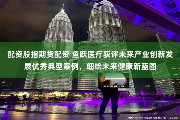 配资股指期货配资 鱼跃医疗获评未来产业创新发展优秀典型案例，细绘未来健康新蓝图