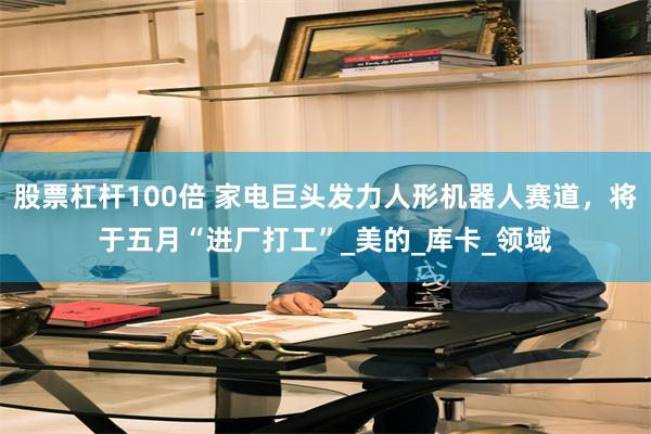 股票杠杆100倍 家电巨头发力人形机器人赛道，将于五月“进厂打工”_美的_库卡_领域