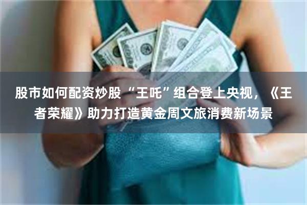 股市如何配资炒股 “王吒”组合登上央视，《王者荣耀》助力打造黄金周文旅消费新场景