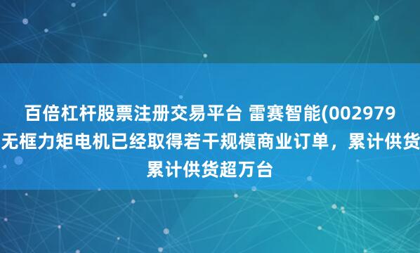 百倍杠杆股票注册交易平台 雷赛智能(002979.SZ)：无框力矩电机已经取得若干规模商业订单，累计供货超万台