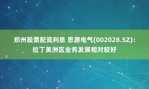 郑州股票配资利息 思源电气(002028.SZ)：拉丁美洲区业务发展相对较好