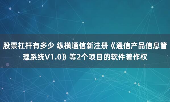 股票杠杆有多少 纵横通信新注册《通信产品信息管理系统V1.0》等2个项目的软件著作权