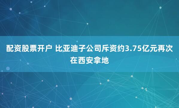 配资股票开户 比亚迪子公司斥资约3.75亿元再次在西安拿地