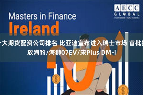 十大期货配资公司排名 比亚迪宣布进入瑞士市场 首批投放海豹/海狮07EV/宋Plus DM-i