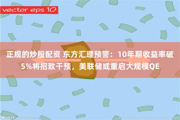 正规的炒股配资 东方汇理预警：10年期收益率破5%将招致干预，美联储或重启大规模QE