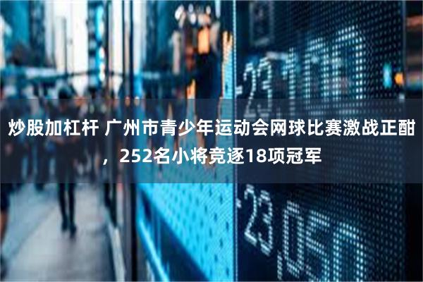 炒股加杠杆 广州市青少年运动会网球比赛激战正酣，252名小将竞逐18项冠军