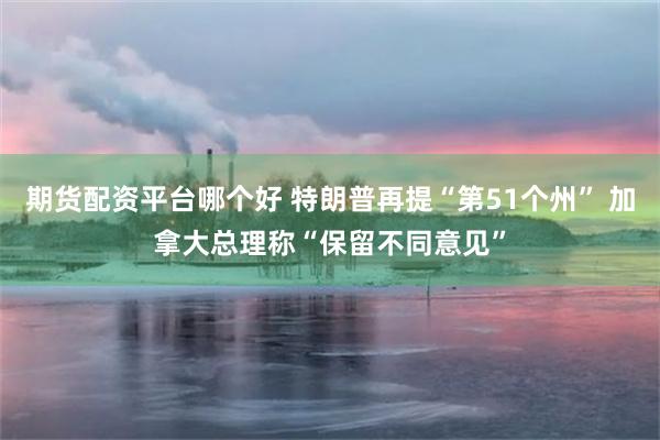 期货配资平台哪个好 特朗普再提“第51个州” 加拿大总理称“保留不同意见”