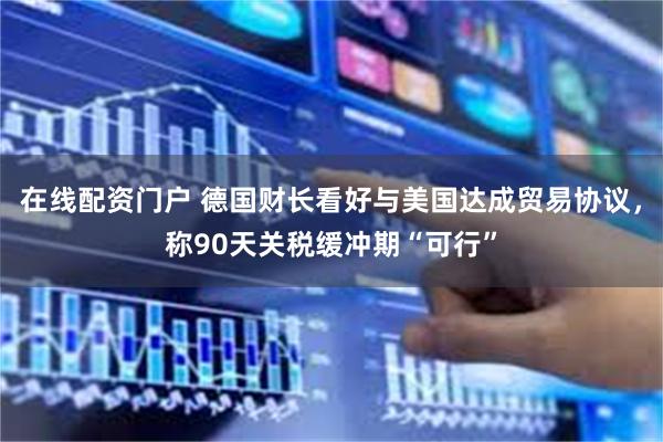 在线配资门户 德国财长看好与美国达成贸易协议，称90天关税缓冲期“可行”