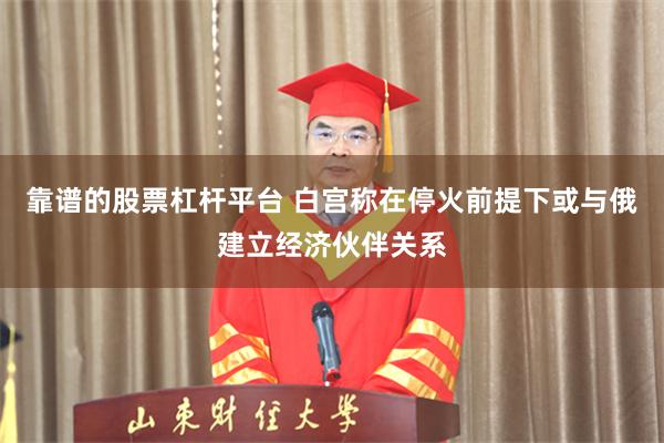 靠谱的股票杠杆平台 白宫称在停火前提下或与俄建立经济伙伴关系