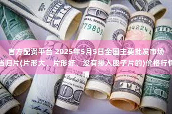 官方配资平台 2025年5月5日全国主要批发市场当归片(片形大、片形好、没有掺入股子片的)价格行情