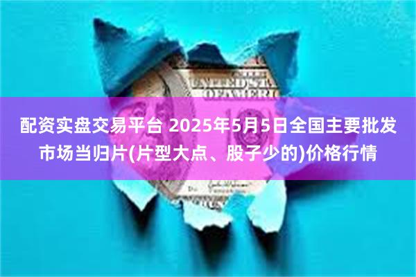 配资实盘交易平台 2025年5月5日全国主要批发市场当归片(片型大点、股子少的)价格行情