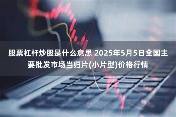 股票杠杆炒股是什么意思 2025年5月5日全国主要批发市场当归片(小片型)价格行情
