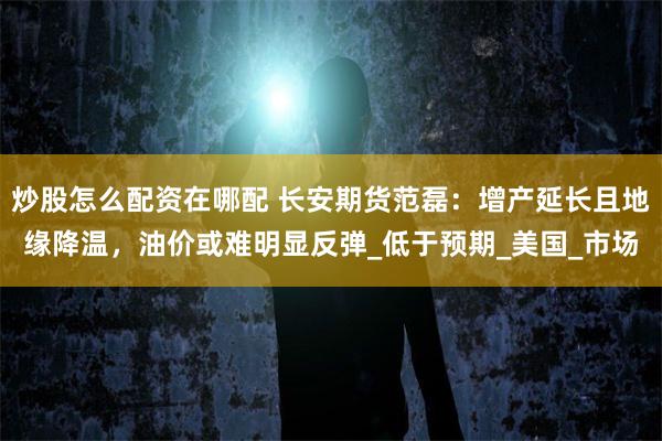 炒股怎么配资在哪配 长安期货范磊：增产延长且地缘降温，油价或难明显反弹_低于预期_美国_市场