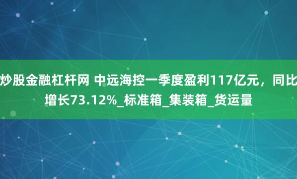 炒股金融杠杆网 中远海控一季度盈利117亿元，同比增长73.12%_标准箱_集装箱_货运量