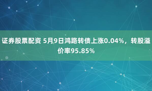 证券股票配资 5月9日鸿路转债上涨0.04%，转股溢价率95.85%