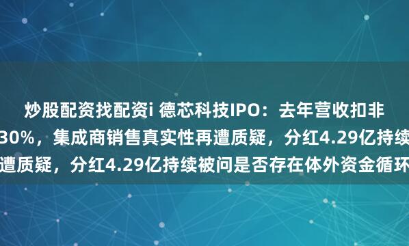 炒股配资找配资i 德芯科技IPO：去年营收扣非净利润下滑幅度双双超30%，集成商销售真实性再遭质疑，分红4.29亿持续被问是否存在体外资金循环