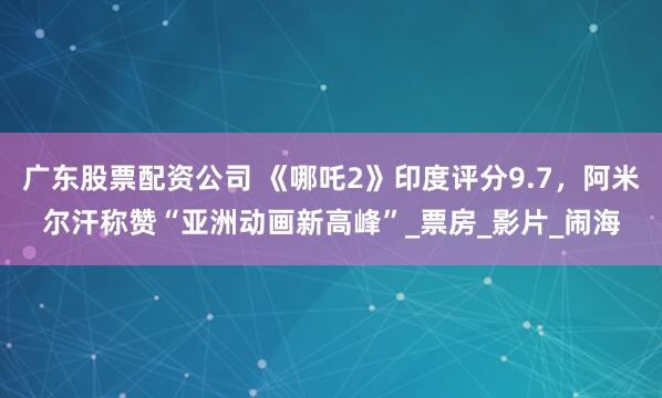 广东股票配资公司 《哪吒2》印度评分9.7，阿米尔汗称赞“亚洲动画新高峰”_票房_影片_闹海