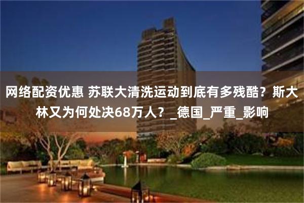 网络配资优惠 苏联大清洗运动到底有多残酷？斯大林又为何处决68万人？_德国_严重_影响