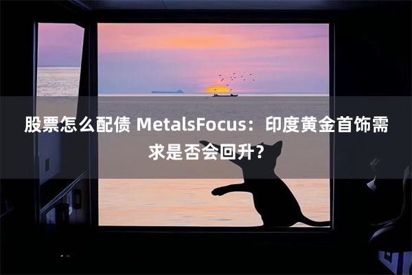 股票怎么配债 MetalsFocus：印度黄金首饰需求是否会回升？