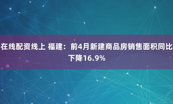 在线配资线上 福建：前4月新建商品房销售面积同比下降16.9%