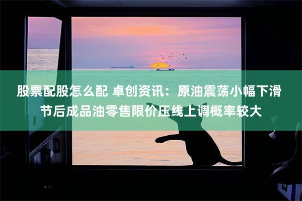股票配股怎么配 卓创资讯：原油震荡小幅下滑 节后成品油零售限价压线上调概率较大