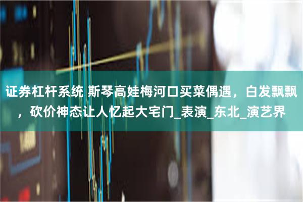 证券杠杆系统 斯琴高娃梅河口买菜偶遇，白发飘飘，砍价神态让人忆起大宅门_表演_东北_演艺界