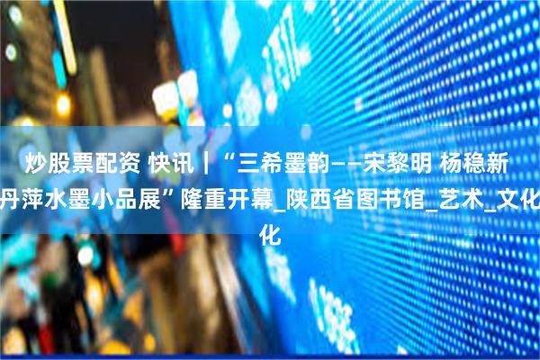 炒股票配资 快讯｜“三希墨韵——宋黎明 杨稳新 丹萍水墨小品展”隆重开幕_陕西省图书馆_艺术_文化