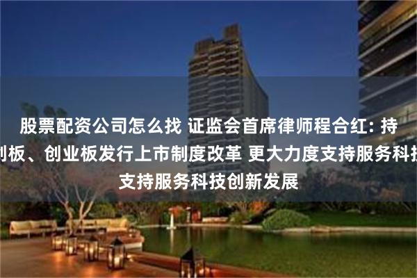 股票配资公司怎么找 证监会首席律师程合红: 持续推进科创板、创业板发行上市制度改革 更大力度支持服务科技创新发展