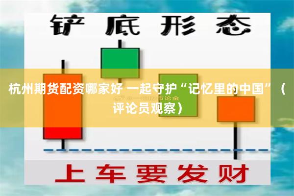 杭州期货配资哪家好 一起守护“记忆里的中国”（评论员观察）
