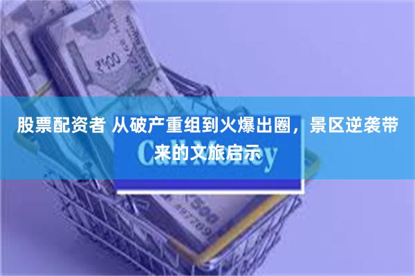 股票配资者 从破产重组到火爆出圈，景区逆袭带来的文旅启示