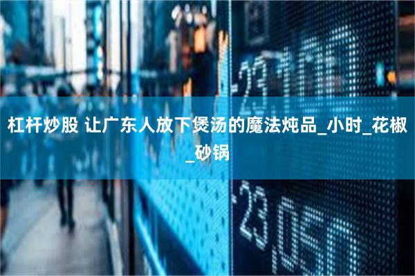 杠杆炒股 让广东人放下煲汤的魔法炖品_小时_花椒_砂锅