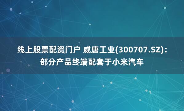 线上股票配资门户 威唐工业(300707.SZ)：部分产品终端配套于小米汽车